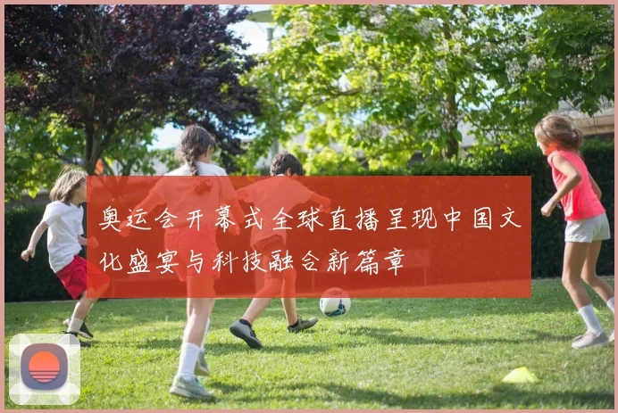 奥运会开幕式全球直播呈现中国文化盛宴与科技融合新篇章