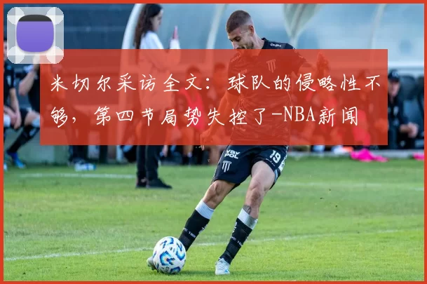 米切尔采访全文：球队的侵略性不够，第四节局势失控了-NBA新闻