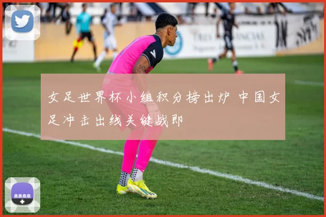 女足世界杯小组积分榜出炉 中国女足冲击出线关键战即