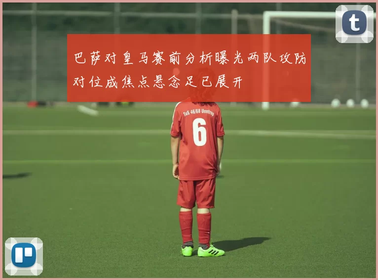 巴萨对皇马赛前分析曝光两队攻防对位成焦点悬念足已展开