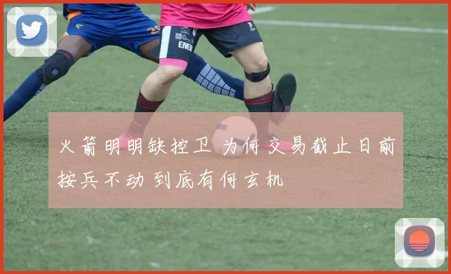 火箭明明缺控卫 为何交易截止日前按兵不动 到底有何玄机