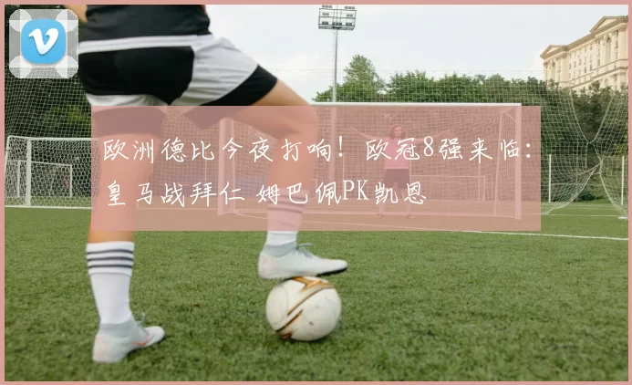 欧洲德比今夜打响！欧冠8强来临：皇马战拜仁 姆巴佩PK凯恩