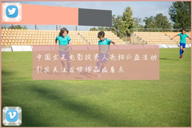 中国女足电影投资人亮相公益活动引发关注后续作品成看点