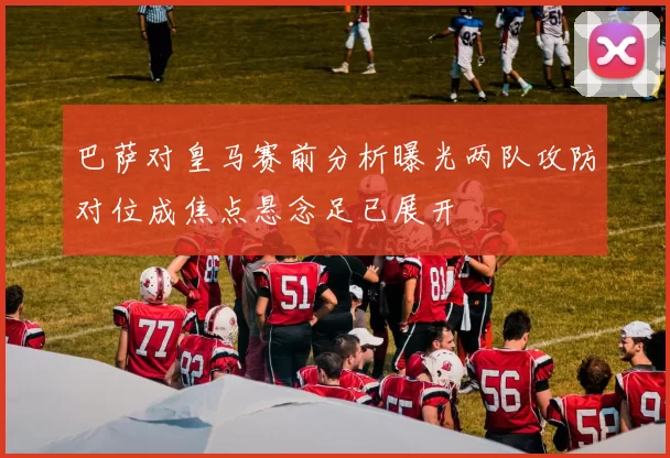 巴萨对皇马赛前分析曝光两队攻防对位成焦点悬念足已展开