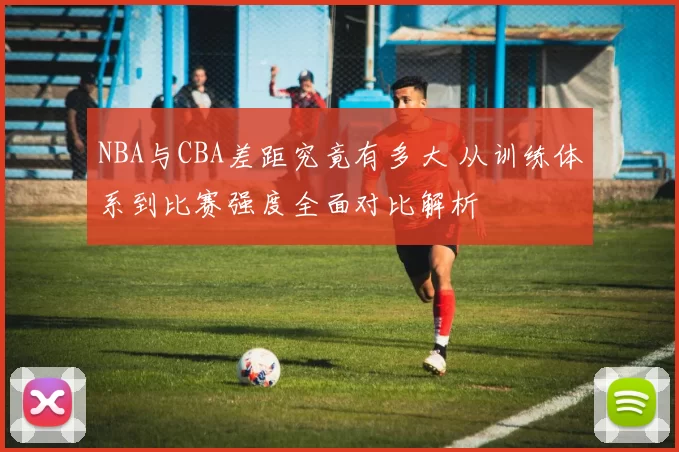 NBA与CBA差距究竟有多大 从训练体系到比赛强度全面对比解析