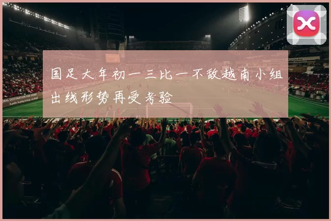 国足大年初一三比一不敌越南小组出线形势再受考验