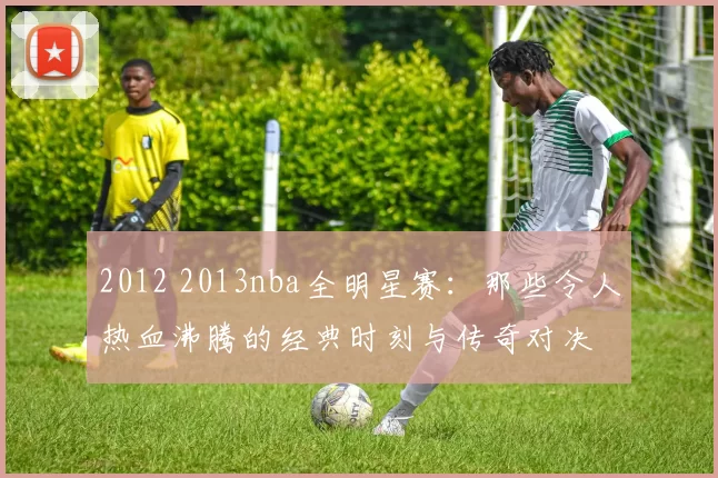 2012 2013nba全明星赛：那些令人热血沸腾的经典时刻与传奇对决