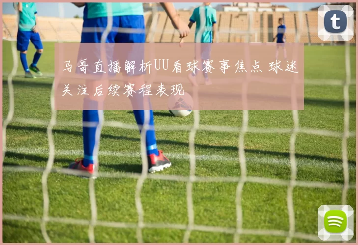 马哥直播解析UU看球赛事焦点 球迷关注后续赛程表现