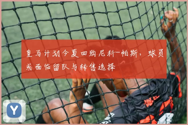 皇马计划今夏回购尼科-帕斯，球员或面临留队与转售选择