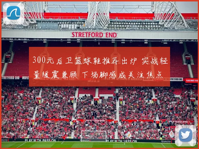 300元后卫篮球鞋推荐出炉 实战轻量缓震兼顾 下场脚感成关注焦点