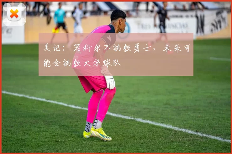美记：若科尔不执教勇士，未来可能会执教大学球队
