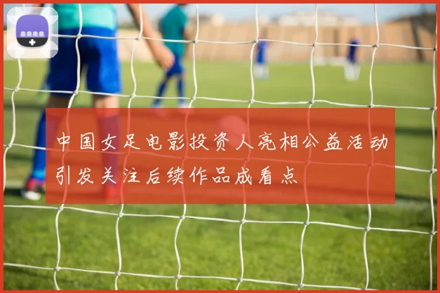 中国女足电影投资人亮相公益活动引发关注后续作品成看点