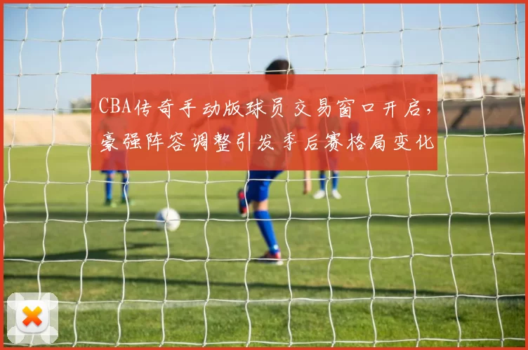 CBA传奇手动版球员交易窗口开启，豪强阵容调整引发季后赛格局变化