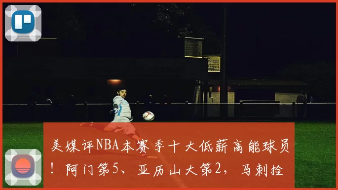 美媒评NBA本赛季十大低薪高能球员！阿门第5、亚历山大第2，马刺捡大漏