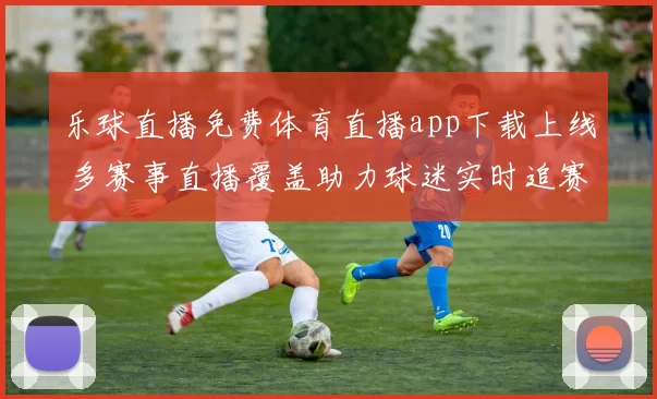 乐球直播免费体育直播app下载上线 多赛事直播覆盖助力球迷实时追赛