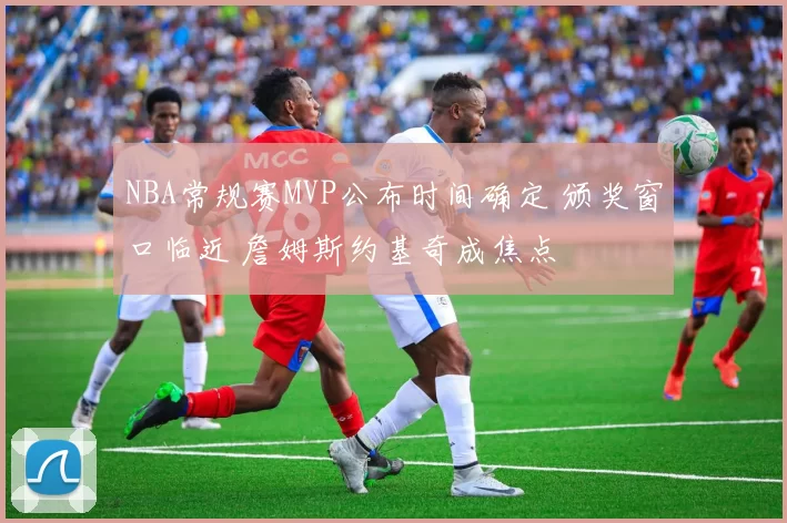 NBA常规赛MVP公布时间确定 颁奖窗口临近 詹姆斯约基奇成焦点