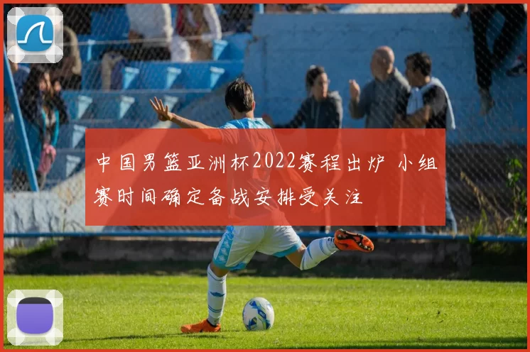 中国男篮亚洲杯2022赛程出炉 小组赛时间确定备战安排受关注