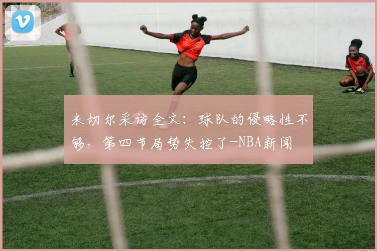 米切尔采访全文：球队的侵略性不够，第四节局势失控了-NBA新闻