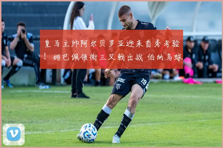 皇马主帅阿尔贝罗亚迎来首秀考验！姆巴佩领衔三叉戟出战 伯纳乌球迷情绪激动