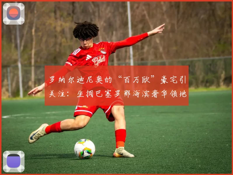 罗纳尔迪尼奥的“百万欧”豪宅引关注：坐拥巴塞罗那海滨奢华领地