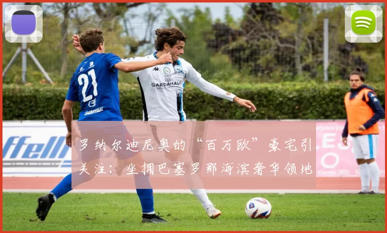 罗纳尔迪尼奥的“百万欧”豪宅引关注：坐拥巴塞罗那海滨奢华领地