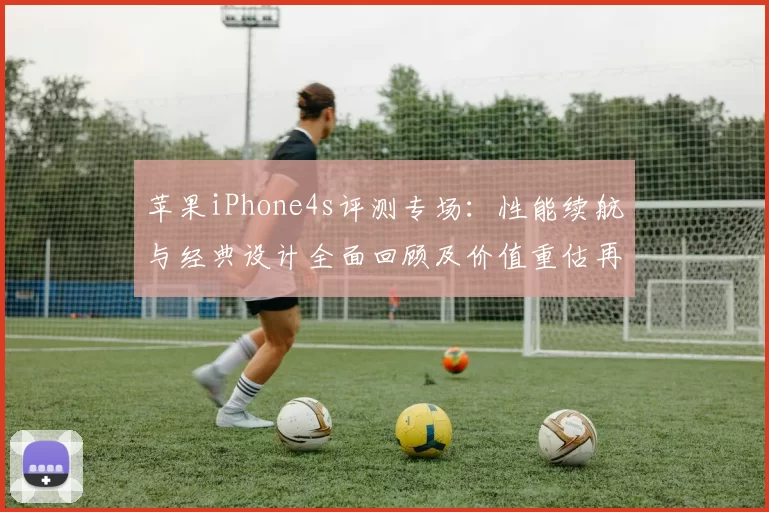 苹果iPhone4s评测专场：性能续航与经典设计全面回顾及价值重估再次焕新视角