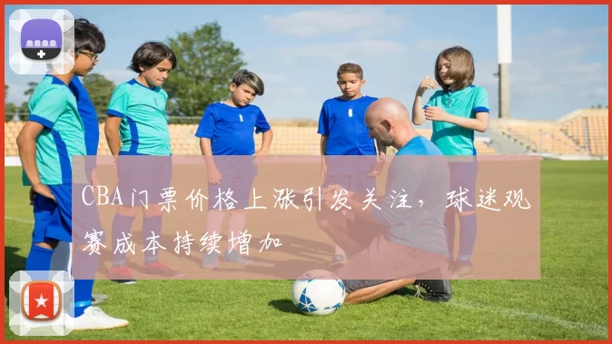 CBA门票价格上涨引发关注，球迷观赛成本持续增加