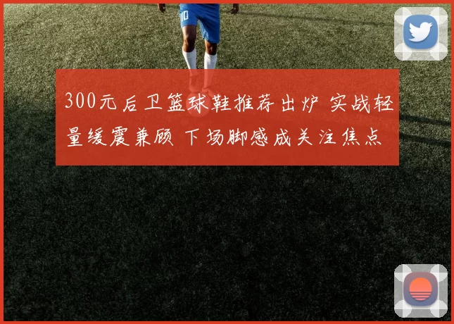 300元后卫篮球鞋推荐出炉 实战轻量缓震兼顾 下场脚感成关注焦点